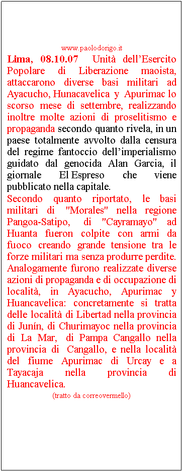 Casella di testo: www.paolodorigo.it
Lima, 08.10.07  Unit dellEsercito Popolare di Liberazione maoista, attaccarono diverse basi militari ad Ayacucho, Hunacavelica y Apurimac lo scorso mese di settembre, realizzando inoltre molte azioni di proselitismo e propaganda secondo quanto rivela, in un paese totalmente avvolto dalla censura del regime fantoccio dellimperialismo guidato dal genocida Alan Garcia, il giornale El Espreso che viene pubblicato nella capitale.
Secondo quanto riportato, le basi militari di  "Morales" nella regione Pangoa-Satipo,  di "Cayramayo" ad Huanta fueron colpite con armi da fuoco creando grande tensione tra le forze militari ma senza produrre perdite. Analogamente furono realizzate diverse azioni di propaganda e di occupazione di localit, in Ayacucho, Apurimac y Huancavelica: concretamente si tratta delle localit di Libertad nella provincia di Junn, di Churimayoc nella provincia di La Mar,  di Pampa Cangallo nella provincia di  Cangallo, e nella localit del fiume Apurimac di Urcay e a Tayacaja nella provincia di Huancavelica.
(tratto da correovermello)
 

